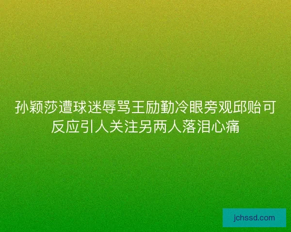 孙颖莎遭球迷辱骂王励勤冷眼旁观邱贻可反应引人关注另两人落泪心痛