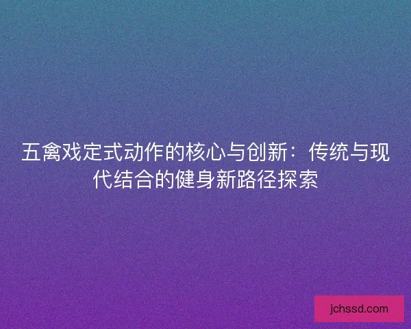 五禽戏定式动作的核心与创新：传统与现代结合的健身新路径探索