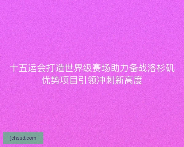 十五运会打造世界级赛场助力备战洛杉矶优势项目引领冲刺新高度 十五运会打造世界级赛场助力备战洛杉矶优势项目引领冲刺新高度