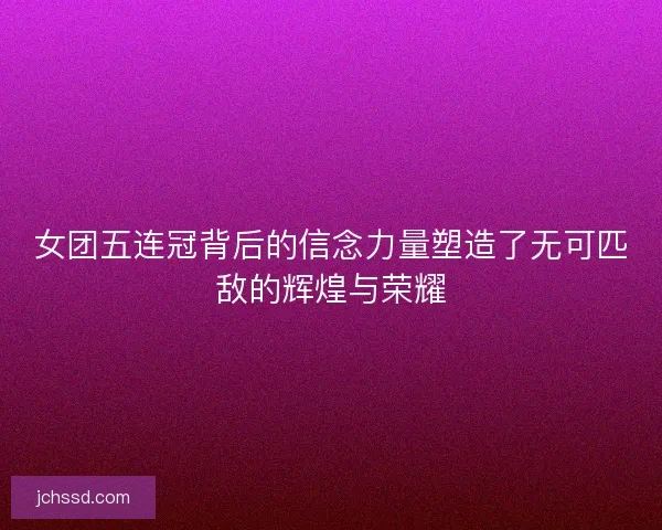 女团五连冠背后的信念力量塑造了无可匹敌的辉煌与荣耀 女团五连冠背后的信念力量塑造了无可匹敌的辉煌与荣耀