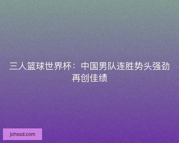 三人篮球世界杯：中国男队连胜势头强劲再创佳绩