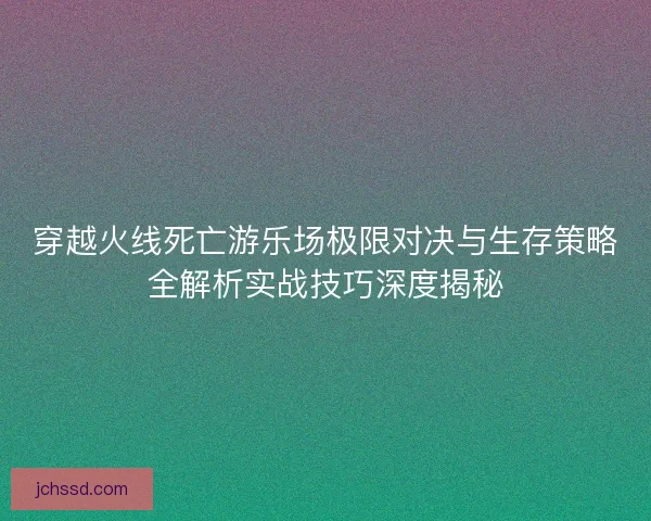 穿越火线死亡游乐场极限对决与生存策略全解析实战技巧深度揭秘